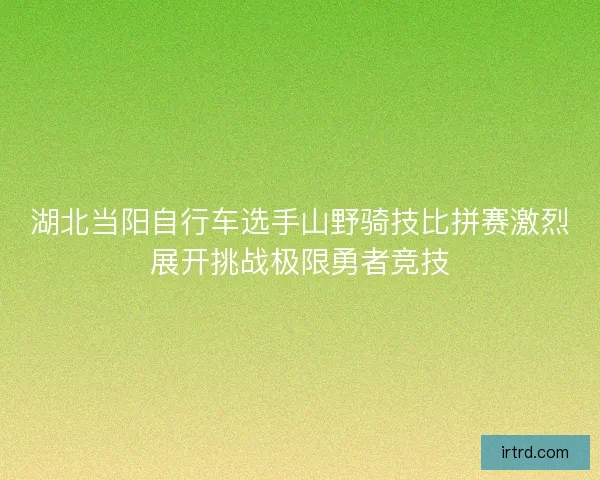湖北当阳自行车选手山野骑技比拼赛激烈展开挑战极限勇者竞技