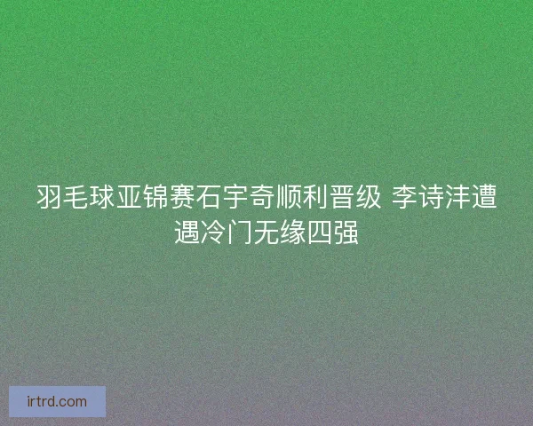 羽毛球亚锦赛石宇奇顺利晋级 李诗沣遭遇冷门无缘四强