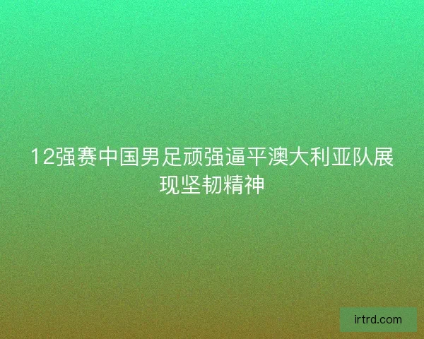 12强赛中国男足顽强逼平澳大利亚队展现坚韧精神
