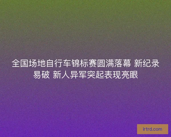 全国场地自行车锦标赛圆满落幕 新纪录易破 新人异军突起表现亮眼