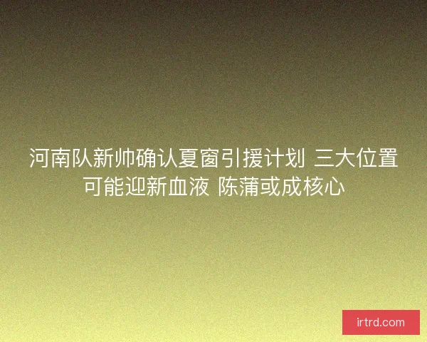 河南队新帅确认夏窗引援计划 三大位置可能迎新血液 陈蒲或成核心